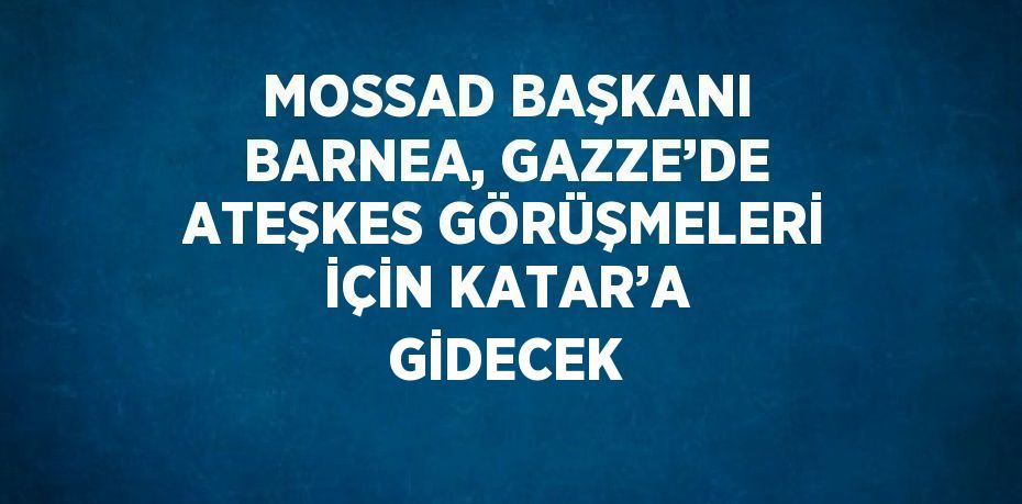 MOSSAD BAŞKANI BARNEA, GAZZE’DE ATEŞKES GÖRÜŞMELERİ İÇİN KATAR’A GİDECEK