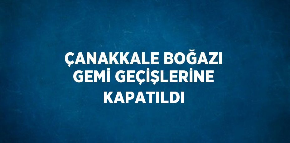 ÇANAKKALE BOĞAZI GEMİ GEÇİŞLERİNE KAPATILDI