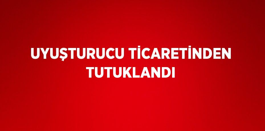 UYUŞTURUCU TİCARETİNDEN TUTUKLANDI