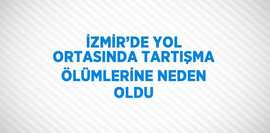 İZMİR’DE YOL ORTASINDA TARTIŞMA ÖLÜMLERİNE NEDEN OLDU