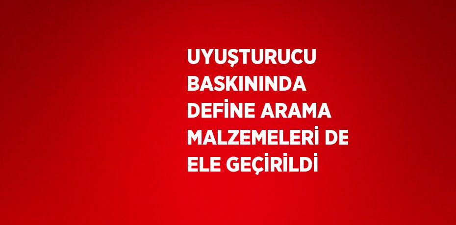 UYUŞTURUCU BASKININDA DEFİNE ARAMA MALZEMELERİ DE ELE GEÇİRİLDİ