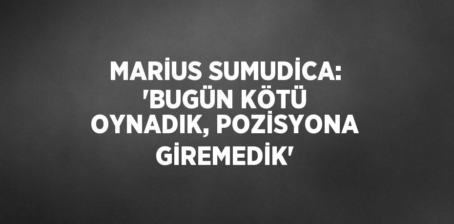 MARİUS SUMUDİCA: 'BUGÜN KÖTÜ OYNADIK, POZİSYONA GİREMEDİK'