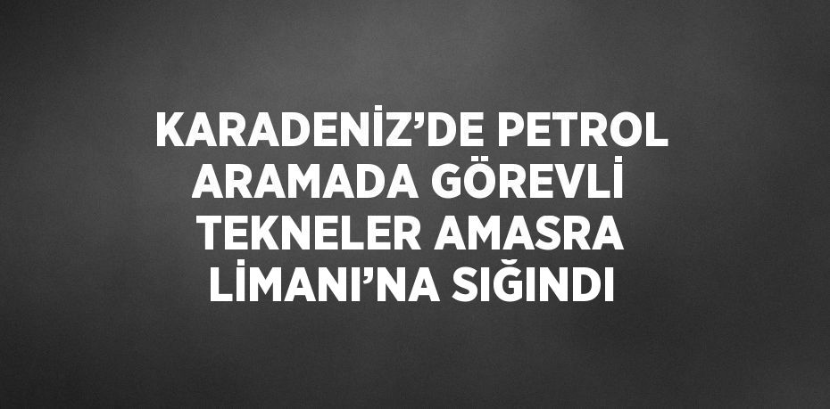 KARADENİZ’DE PETROL ARAMADA GÖREVLİ TEKNELER AMASRA LİMANI’NA SIĞINDI