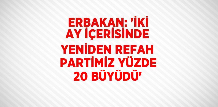 ERBAKAN: 'İKİ AY İÇERİSİNDE YENİDEN REFAH PARTİMİZ YÜZDE 20 BÜYÜDÜ'