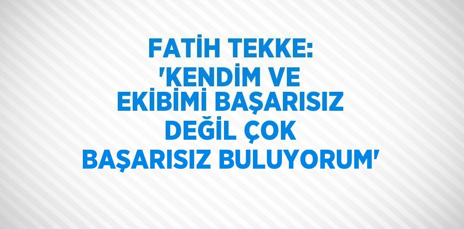 FATİH TEKKE: 'KENDİM VE EKİBİMİ BAŞARISIZ DEĞİL ÇOK BAŞARISIZ BULUYORUM'