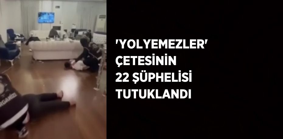 'YOLYEMEZLER' ÇETESİNİN 22 ŞÜPHELİSİ TUTUKLANDI