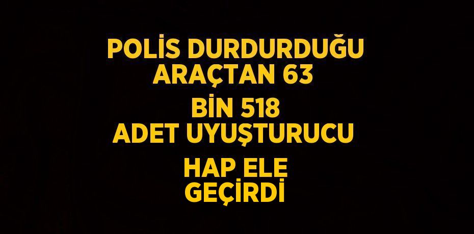 POLİS DURDURDUĞU ARAÇTAN 63 BİN 518 ADET UYUŞTURUCU HAP ELE GEÇİRDİ