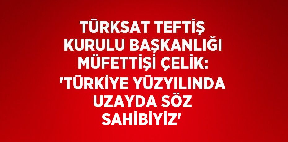 TÜRKSAT TEFTİŞ KURULU BAŞKANLIĞI MÜFETTİŞİ ÇELİK: 'TÜRKİYE YÜZYILINDA UZAYDA SÖZ SAHİBİYİZ'