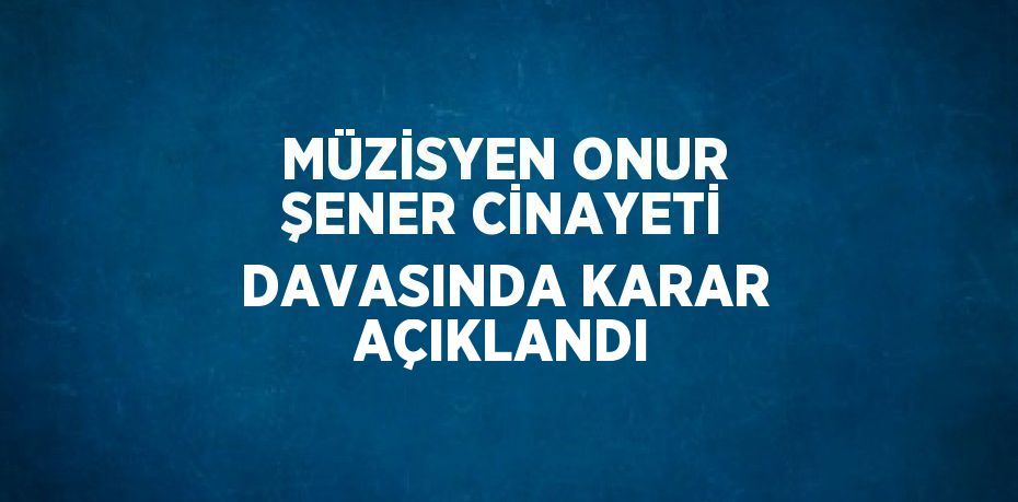 MÜZİSYEN ONUR ŞENER CİNAYETİ DAVASINDA KARAR AÇIKLANDI