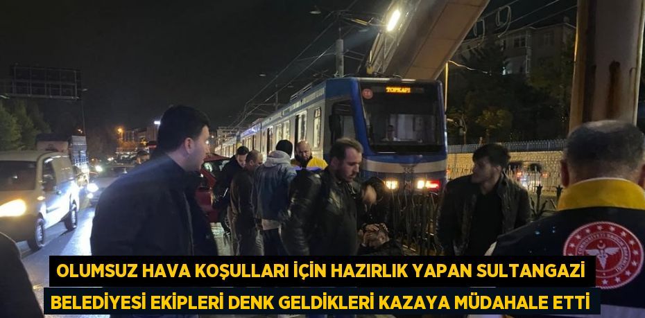 OLUMSUZ HAVA KOŞULLARI İÇİN HAZIRLIK YAPAN SULTANGAZİ BELEDİYESİ EKİPLERİ DENK GELDİKLERİ KAZAYA MÜDAHALE ETTİ