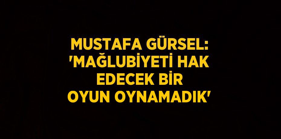 MUSTAFA GÜRSEL: 'MAĞLUBİYETİ HAK EDECEK BİR OYUN OYNAMADIK'