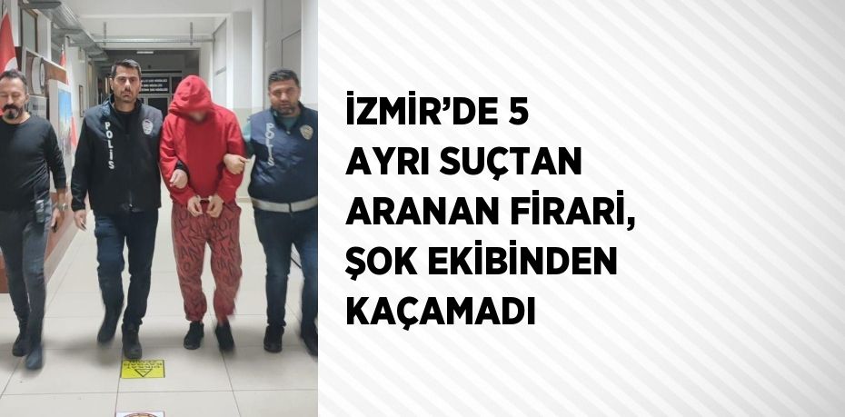 İZMİR’DE 5 AYRI SUÇTAN ARANAN FİRARİ, ŞOK EKİBİNDEN KAÇAMADI