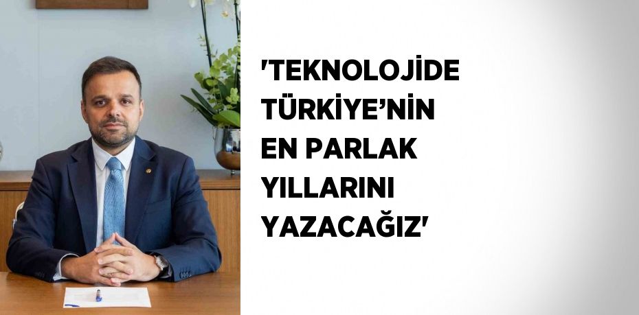 'TEKNOLOJİDE TÜRKİYE’NİN EN PARLAK YILLARINI YAZACAĞIZ'