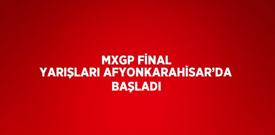 MXGP FİNAL YARIŞLARI AFYONKARAHİSAR’DA BAŞLADI