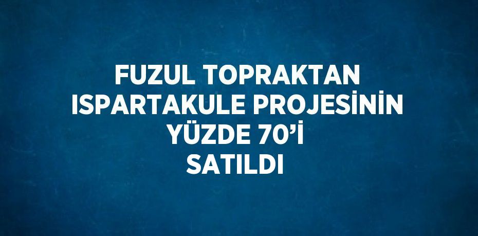 FUZUL TOPRAKTAN ISPARTAKULE PROJESİNİN YÜZDE 70’İ SATILDI