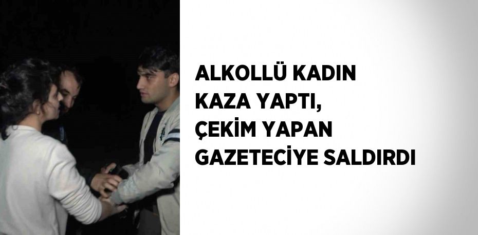ALKOLLÜ KADIN KAZA YAPTI, ÇEKİM YAPAN GAZETECİYE SALDIRDI