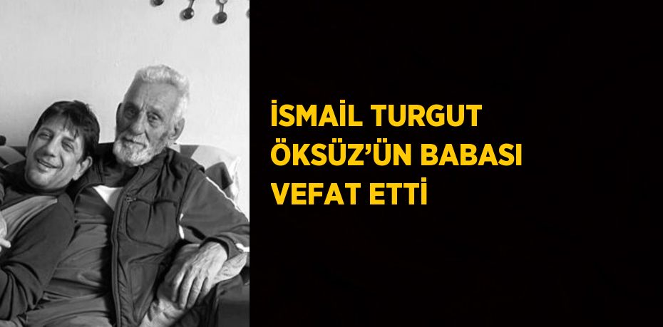 İSMAİL TURGUT ÖKSÜZ’ÜN BABASI VEFAT ETTİ