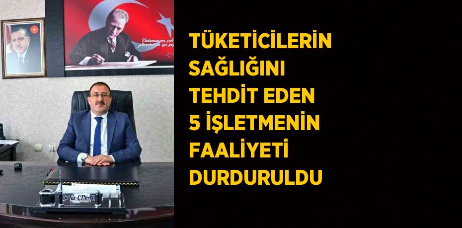 TÜKETİCİLERİN SAĞLIĞINI TEHDİT EDEN 5 İŞLETMENİN FAALİYETİ DURDURULDU