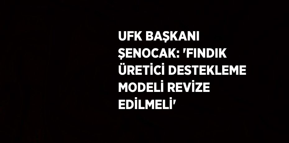 UFK BAŞKANI ŞENOCAK: 'FINDIK ÜRETİCİ DESTEKLEME MODELİ REVİZE EDİLMELİ'