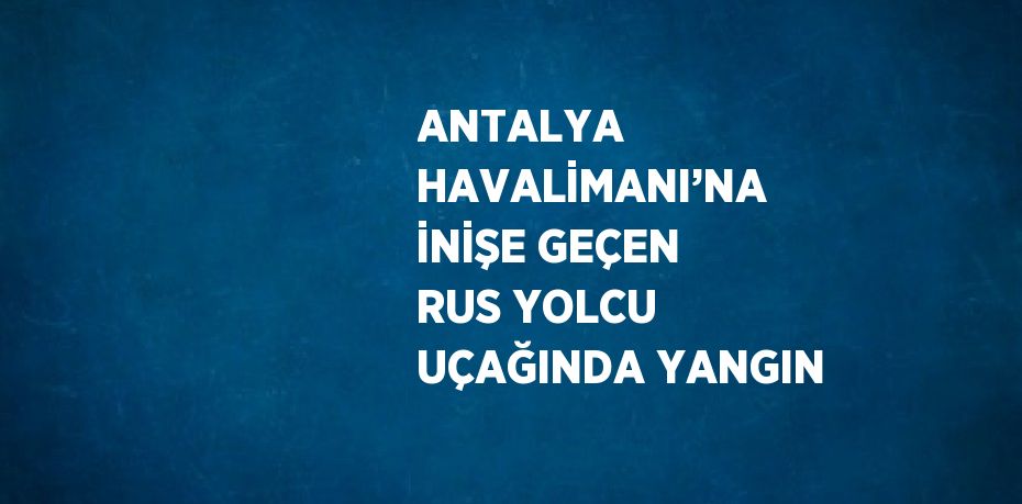 ANTALYA HAVALİMANI’NA İNİŞE GEÇEN RUS YOLCU UÇAĞINDA YANGIN