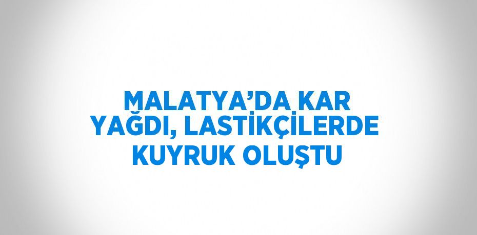 MALATYA’DA KAR YAĞDI, LASTİKÇİLERDE KUYRUK OLUŞTU