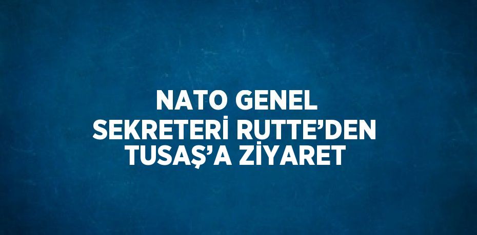 NATO GENEL SEKRETERİ RUTTE’DEN TUSAŞ’A ZİYARET