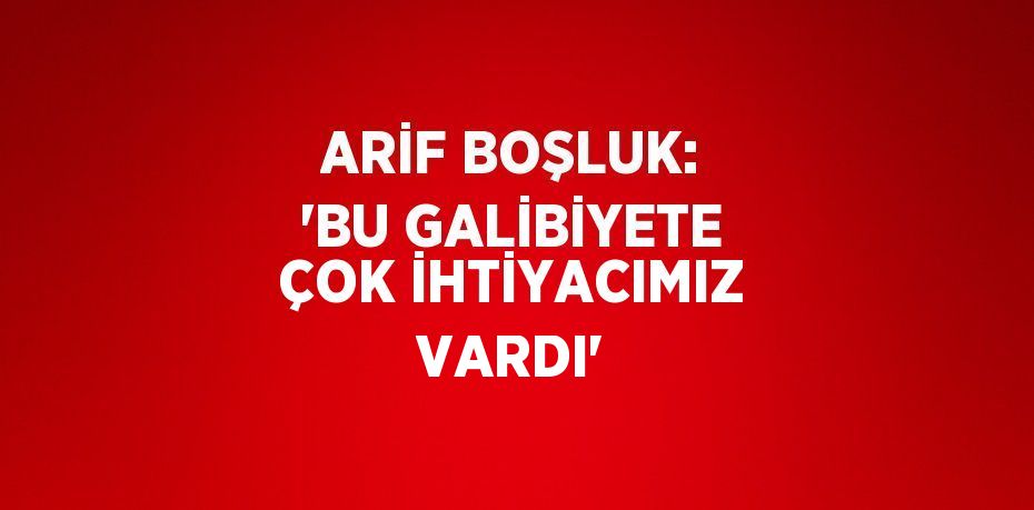 ARİF BOŞLUK: 'BU GALİBİYETE ÇOK İHTİYACIMIZ VARDI'