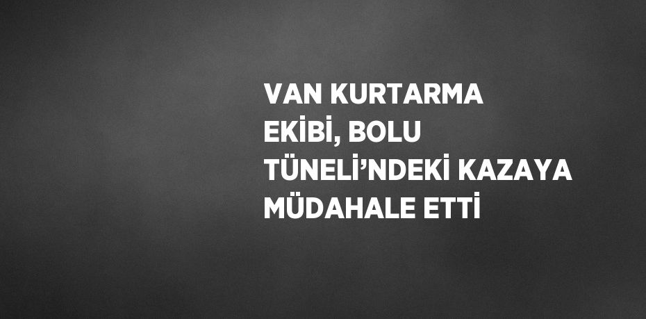 VAN KURTARMA EKİBİ, BOLU TÜNELİ’NDEKİ KAZAYA MÜDAHALE ETTİ