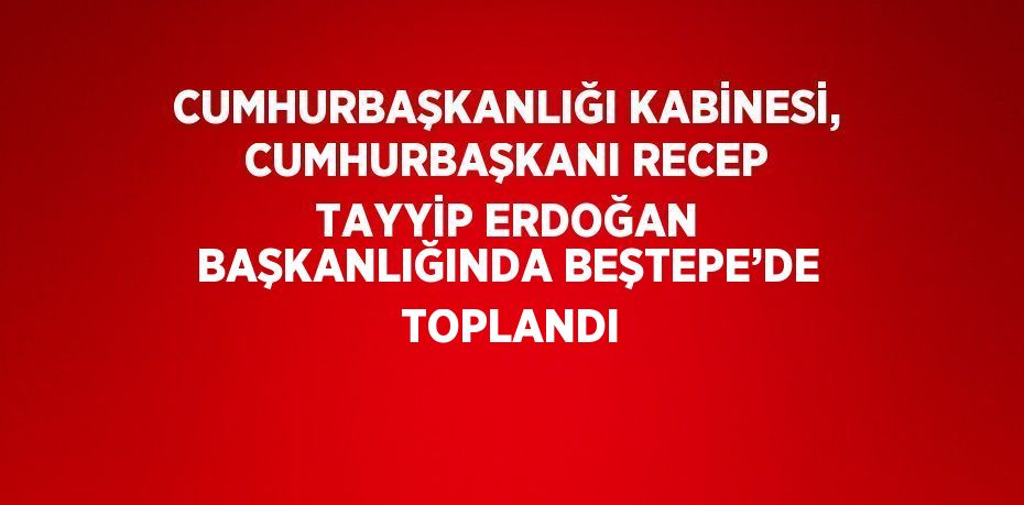 CUMHURBAŞKANLIĞI KABİNESİ, CUMHURBAŞKANI RECEP TAYYİP ERDOĞAN BAŞKANLIĞINDA BEŞTEPE’DE  TOPLANDI