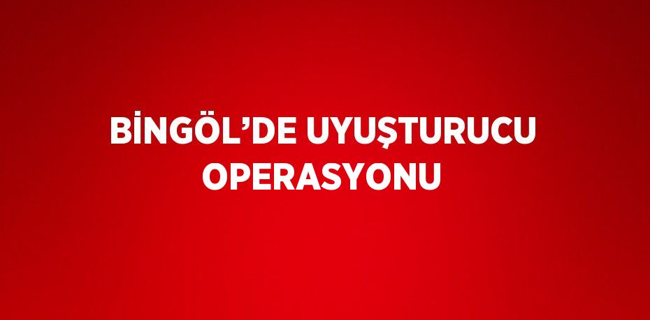 BİNGÖL’DE UYUŞTURUCU OPERASYONU