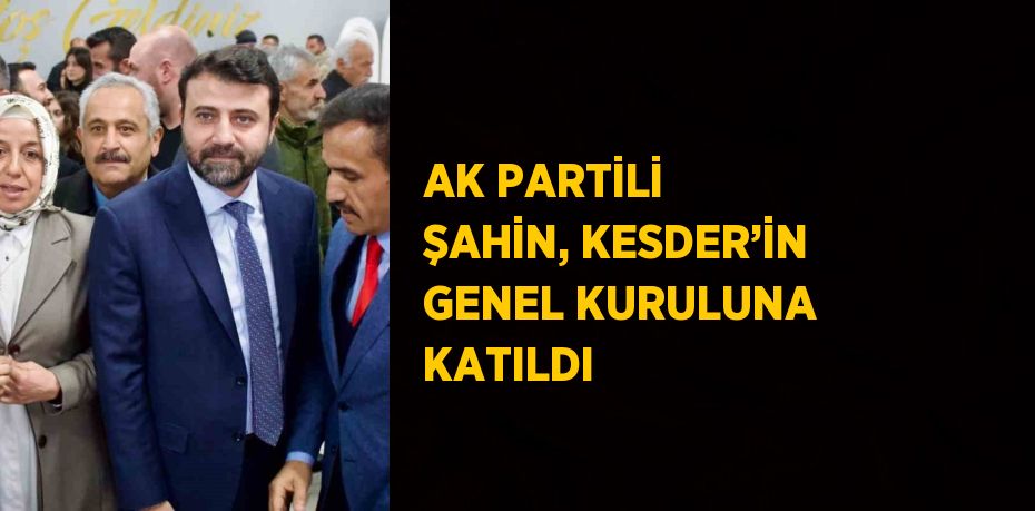 AK PARTİLİ ŞAHİN, KESDER’İN GENEL KURULUNA KATILDI