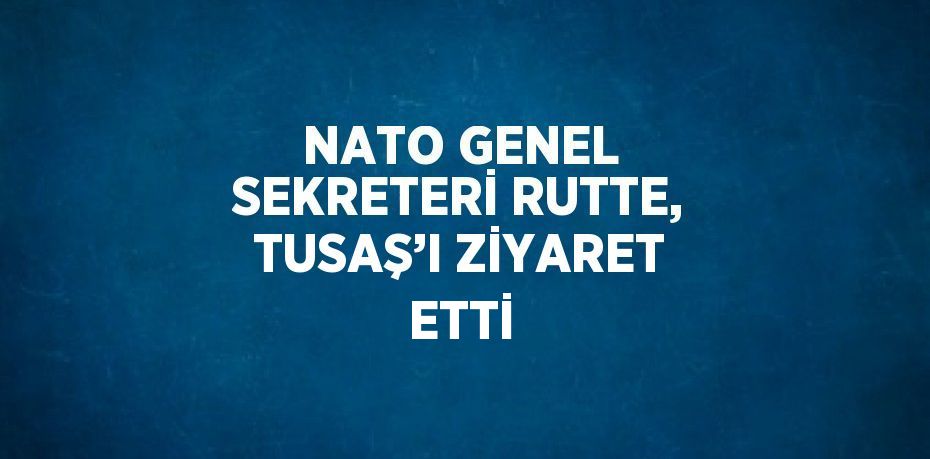 NATO GENEL SEKRETERİ RUTTE, TUSAŞ’I ZİYARET ETTİ