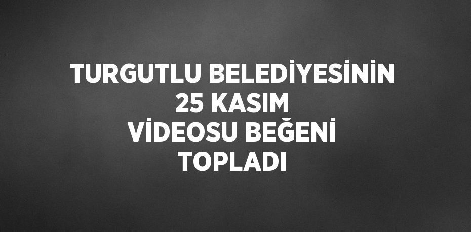 TURGUTLU BELEDİYESİNİN 25 KASIM VİDEOSU BEĞENİ TOPLADI