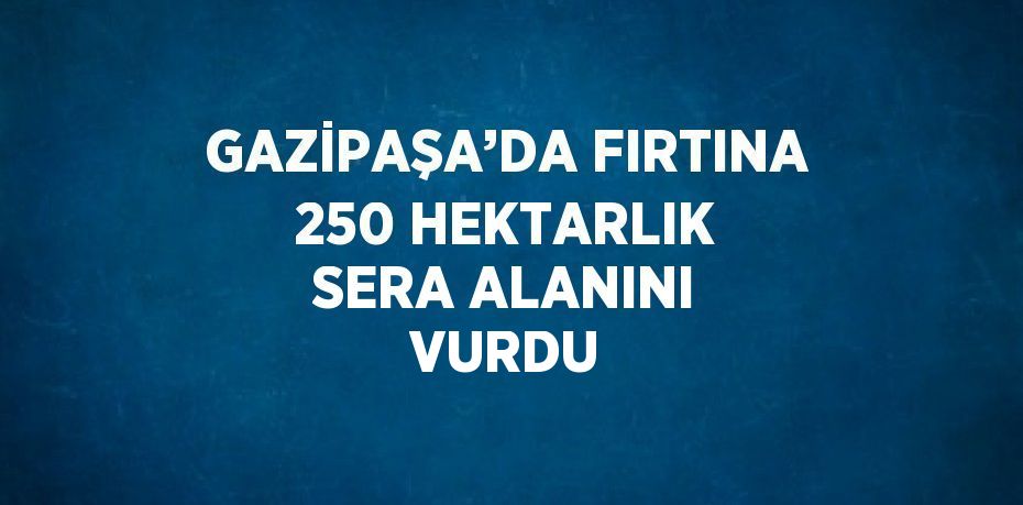 GAZİPAŞA’DA FIRTINA 250 HEKTARLIK SERA ALANINI VURDU