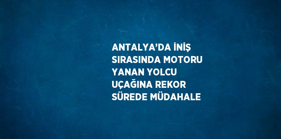 ANTALYA’DA İNİŞ SIRASINDA MOTORU YANAN YOLCU UÇAĞINA REKOR SÜREDE MÜDAHALE