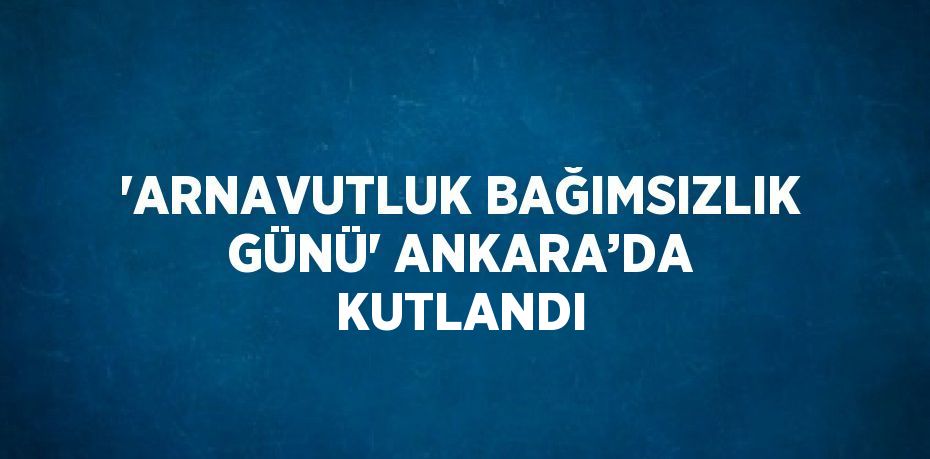 'ARNAVUTLUK BAĞIMSIZLIK GÜNÜ' ANKARA’DA KUTLANDI