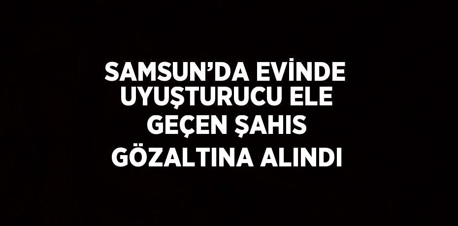 SAMSUN’DA EVİNDE UYUŞTURUCU ELE GEÇEN ŞAHIS GÖZALTINA ALINDI