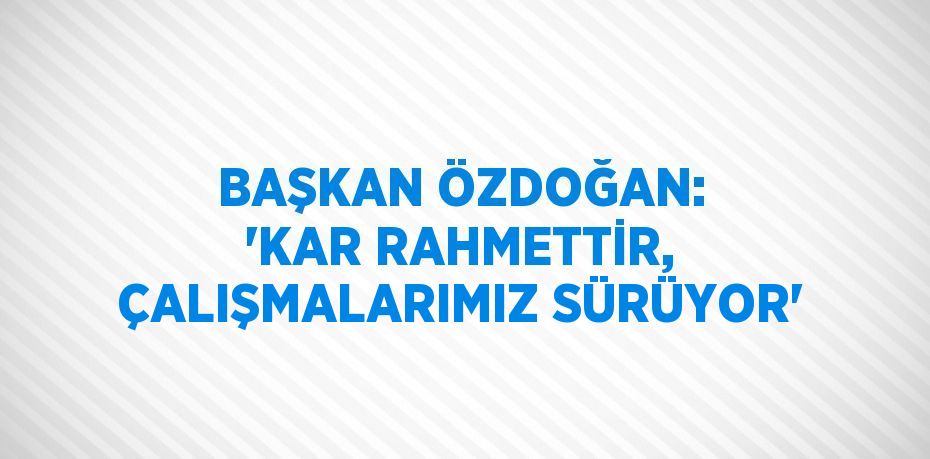 BAŞKAN ÖZDOĞAN: 'KAR RAHMETTİR, ÇALIŞMALARIMIZ SÜRÜYOR'