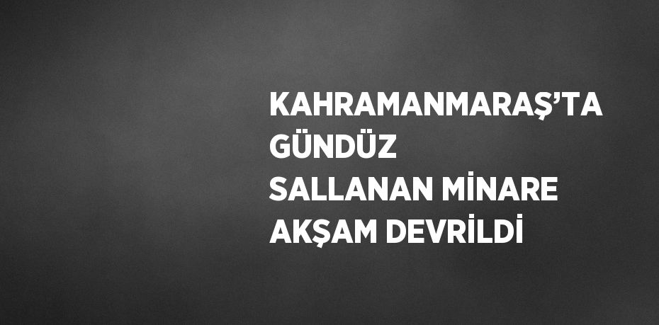 KAHRAMANMARAŞ’TA GÜNDÜZ SALLANAN MİNARE AKŞAM DEVRİLDİ