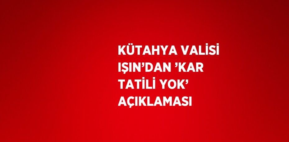 KÜTAHYA VALİSİ IŞIN’DAN ’KAR TATİLİ YOK’ AÇIKLAMASI