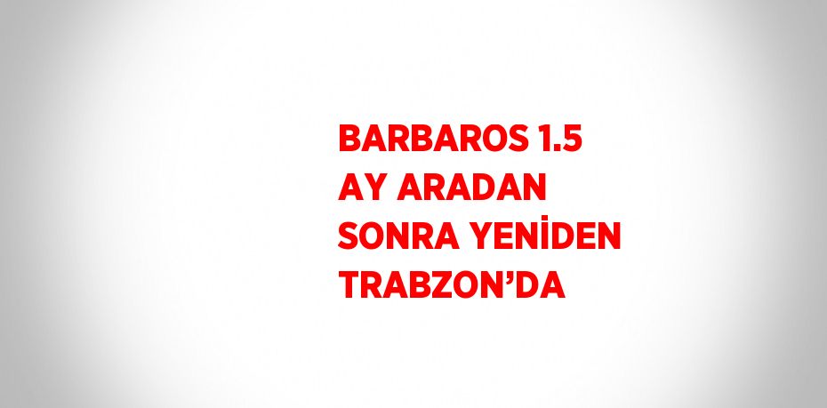 BARBAROS 1.5 AY ARADAN SONRA YENİDEN TRABZON’DA