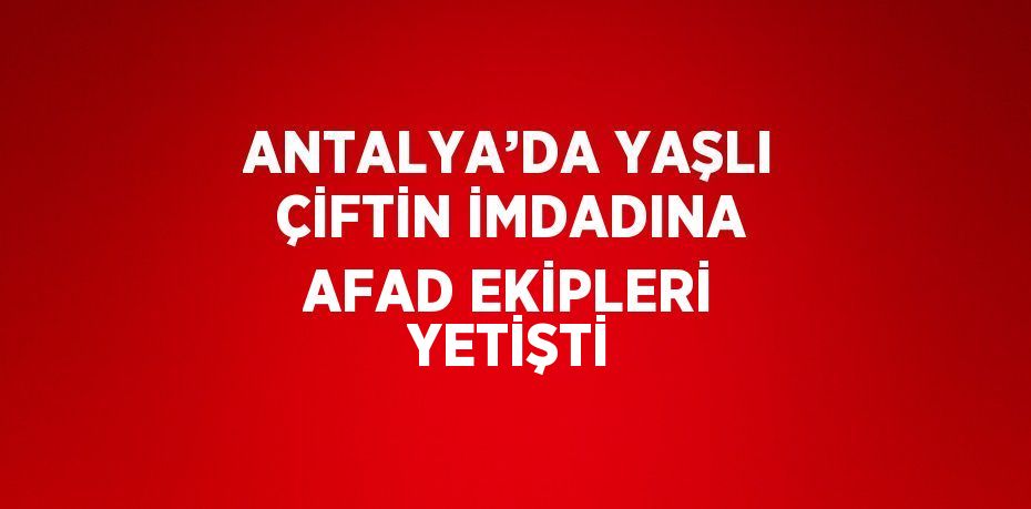 ANTALYA’DA YAŞLI ÇİFTİN İMDADINA AFAD EKİPLERİ YETİŞTİ