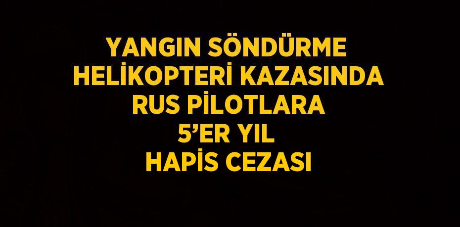 YANGIN SÖNDÜRME HELİKOPTERİ KAZASINDA RUS PİLOTLARA 5’ER YIL HAPİS CEZASI