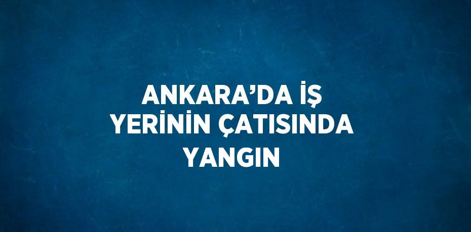 ANKARA’DA İŞ YERİNİN ÇATISINDA YANGIN