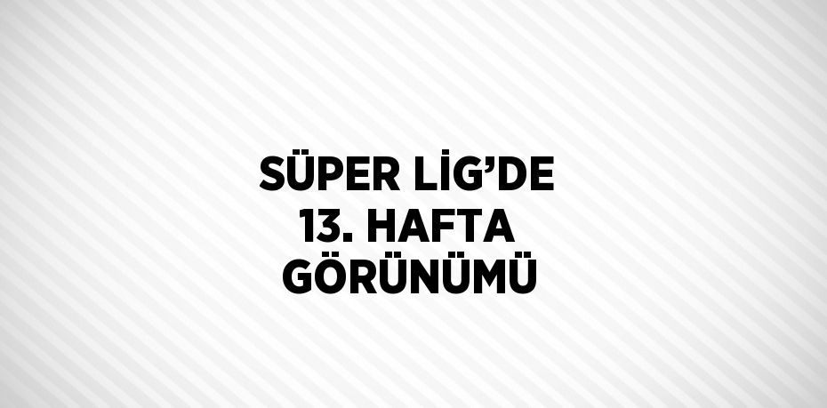 SÜPER LİG’DE 13. HAFTA GÖRÜNÜMÜ