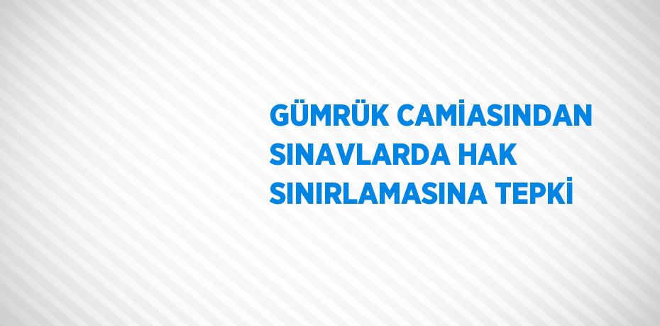 GÜMRÜK CAMİASINDAN SINAVLARDA HAK SINIRLAMASINA TEPKİ