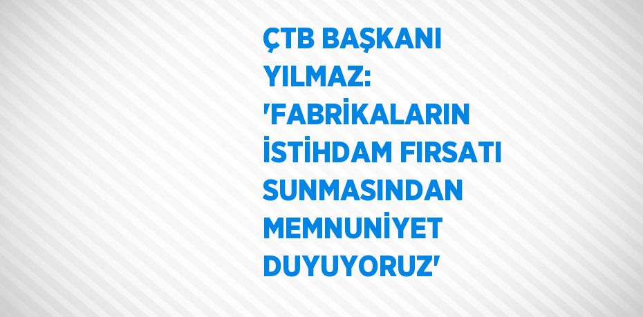 ÇTB BAŞKANI YILMAZ: 'FABRİKALARIN İSTİHDAM FIRSATI SUNMASINDAN MEMNUNİYET DUYUYORUZ'