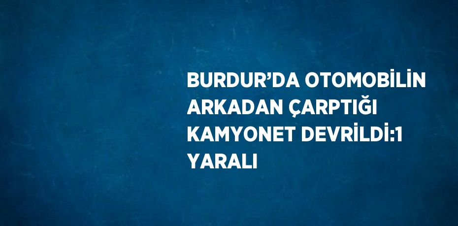 BURDUR’DA OTOMOBİLİN ARKADAN ÇARPTIĞI KAMYONET DEVRİLDİ:1 YARALI