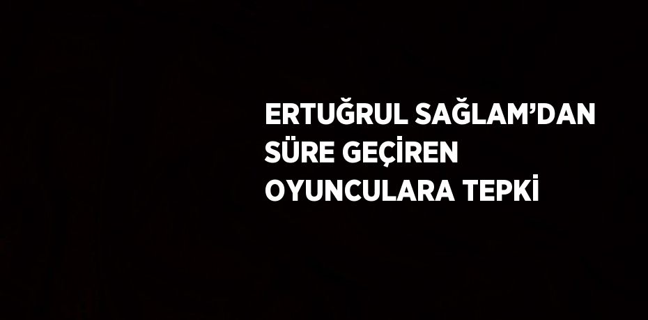 ERTUĞRUL SAĞLAM’DAN SÜRE GEÇİREN OYUNCULARA TEPKİ