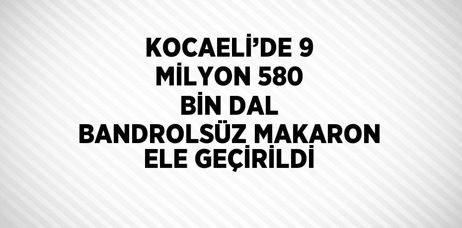 KOCAELİ’DE 9 MİLYON 580 BİN DAL BANDROLSÜZ MAKARON ELE GEÇİRİLDİ